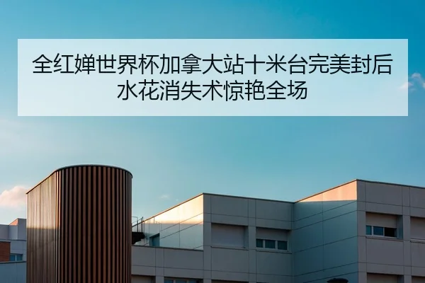 全红婵世界杯加拿大站十米台完美封后 水花消失术惊艳全场