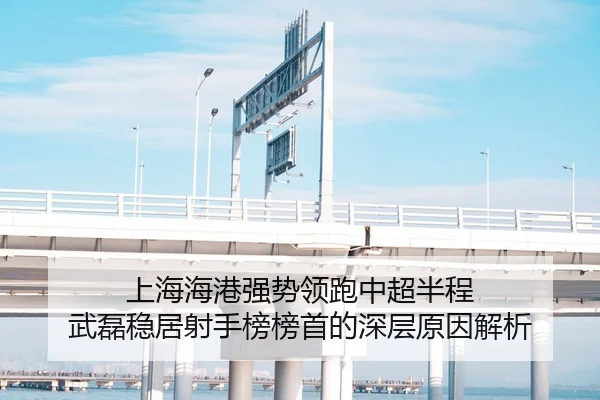 上海海港强势领跑中超半程 武磊稳居射手榜榜首的深层原因解析