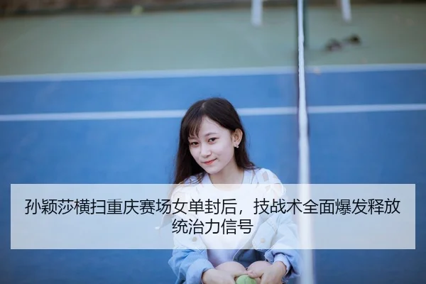 孙颖莎横扫重庆赛场女单封后，技战术全面爆发释放统治力信号